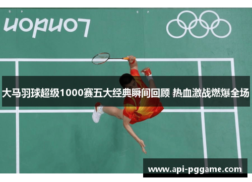 大马羽球超级1000赛五大经典瞬间回顾 热血激战燃爆全场