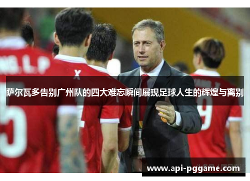 萨尔瓦多告别广州队的四大难忘瞬间展现足球人生的辉煌与离别