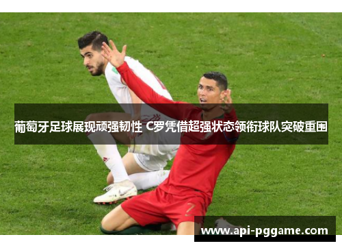 葡萄牙足球展现顽强韧性 C罗凭借超强状态领衔球队突破重围