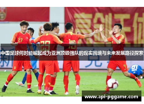 中国足球何时能崛起成为亚洲顶级强队的现实困境与未来发展路径探索