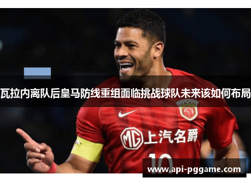 瓦拉内离队后皇马防线重组面临挑战球队未来该如何布局 瓦拉内离队后皇马防线重组面临挑战球队未来该如何布局