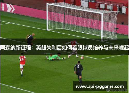 阿森纳新征程：英超失利后如何着眼球员培养与未来崛起