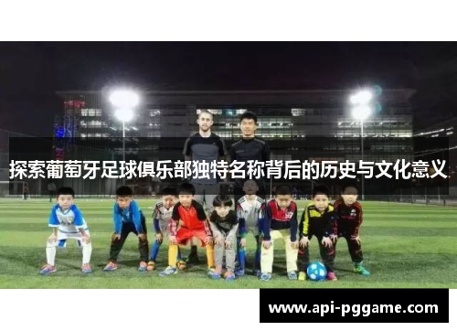 探索葡萄牙足球俱乐部独特名称背后的历史与文化意义 探索葡萄牙足球俱乐部独特名称背后的历史与文化意义