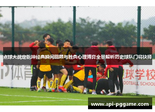 点球大战定乾坤经典瞬间回顾与胜负心理博弈全景解析历史球队门将抉择