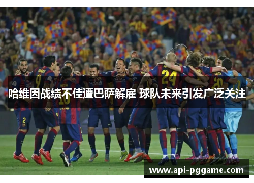 哈维因战绩不佳遭巴萨解雇 球队未来引发广泛关注 哈维因战绩不佳遭巴萨解雇 球队未来引发广泛关注