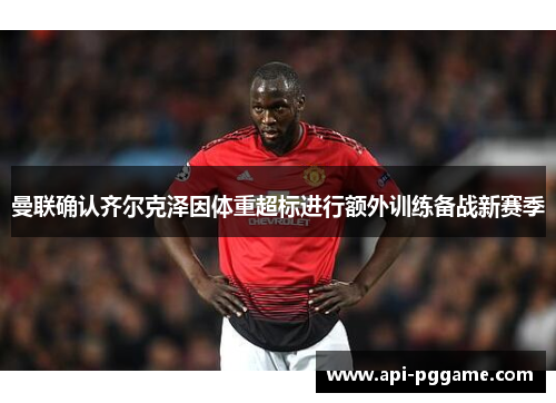 曼联确认齐尔克泽因体重超标进行额外训练备战新赛季 曼联确认齐尔克泽因体重超标进行额外训练备战新赛季