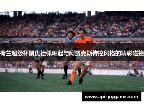 荷兰超级杯聚焦德佩崛起与阿贾克斯传控风格的精彩碰撞