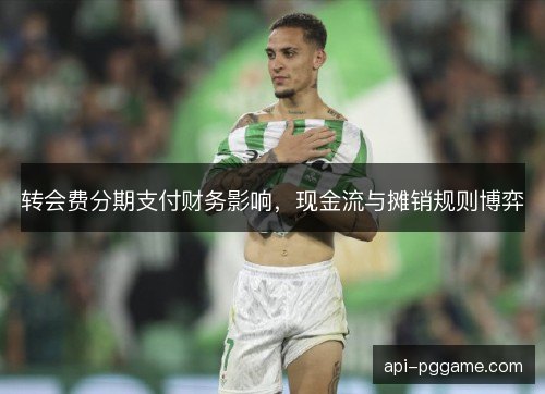 转会费分期支付财务影响,现金流与摊销规则博弈 转会费分期支付财务影响,现金流与摊销规则博弈