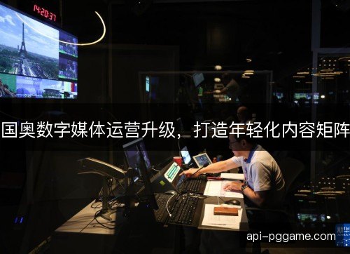 国奥数字媒体运营升级，打造年轻化内容矩阵